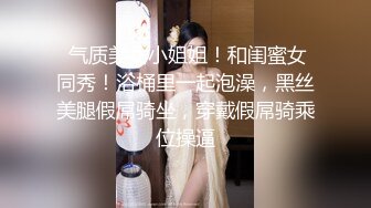  气质美女小姐姐！和闺蜜女同秀！浴桶里一起泡澡，黑丝美腿假屌骑坐，穿戴假屌骑乘位操逼