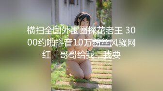 横扫全国外围圈探花老王 3000约啪抖音10万粉丝风骚网红 - 哥哥给我，我要