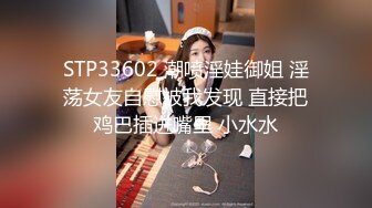 STP33602 潮喷淫娃御姐 淫荡女友自慰被我发现 直接把鸡巴插进嘴里 小水水