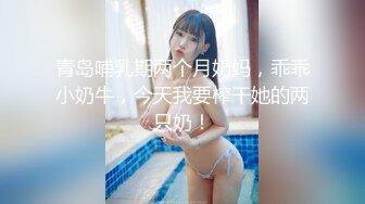 青岛哺乳期两个月奶妈，乖乖小奶牛，今天我要榨干她的两只奶！