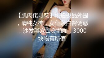 【肌肉佬寻花】偷拍极品外围，清纯女神，女仆装白臀诱惑，沙发掰穴口交啪啪，3000块物有所值