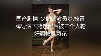 国产剧情-少妇的演员梦,被冒牌导演下药迷倒后被三个人轮奸调教爆菊花