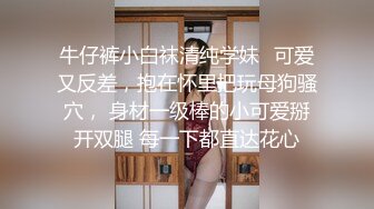 牛仔裤小白袜清纯学妹✿可爱又反差，抱在怀里把玩母狗骚穴， 身材一级棒的小可爱掰开双腿 每一下都直达花心