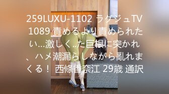 259LUXU-1102 ラグジュTV 1089 責めるより責められたい…激しく..た巨根に突かれ、ハメ潮漏らしながら亂れまくる！ 西條香奈江 29歳 通訳