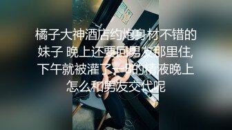 橘子大神酒店约炮身材不错的妹子 晚上还要回男友那里住,下午就被灌了一B的精液晚上怎么和男友交代呢