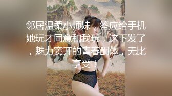 邻居温柔小师妹，答应给手机她玩才同意和我玩，这下发了，魅力窦开的青春酮体，无比享受！