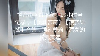 抖音小网红下海，10小时全记录，【美乳萝莉】【菠萝果酱】合集，清纯萝莉，漂亮的粉乳美逼