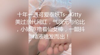 十年一遇可爱泰妖Ts--Kitty 美过当代网红，气质无与伦比，小娇躯撸着仙女棒，一颤抖  精液喷发而出！