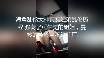 海角乱伦大神真实姐弟乱伦历程 强肏了睡午觉的姐姐，曼妙的呻吟声不绝响耳