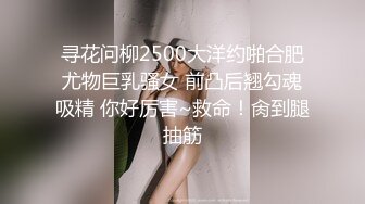 寻花问柳2500大洋约啪合肥尤物巨乳骚女 前凸后翘勾魂吸精 你好厉害~救命！肏到腿抽筋