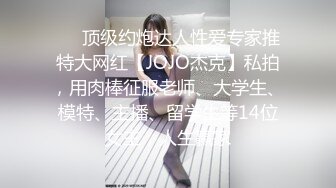 ❤️顶级约炮达人性爱专家推特大网红【JOJO杰克】私拍，用肉棒征服老师、大学生、模特、主播、留学生等14位女主，人生赢家