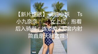 【新片速遞】 清纯小妖❤️Ts小九奈奈❤️：女上位，抱着后入骑乘，这姿势+无套内射简直是天籁之音！