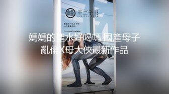 媽媽的聖水好喝嗎 國產母子亂倫X母大俠最新作品