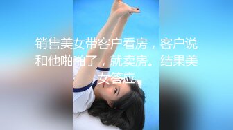 销售美女带客户看房，客户说和他啪啪了，就卖房。结果美女答应