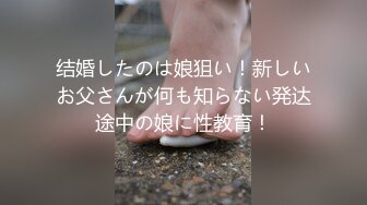 结婚したのは娘狙い！新しいお父さんが何も知らない発达途中の娘に性教育！