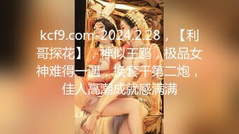 kcf9.com-2024.2.28，【利哥探花】，神似王鸥，极品女神难得一遇，换套干第二炮，佳人高潮成就感满满