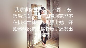 我求求你放开我，不要.，晚饭后送女友漂亮闺蜜回家忍不住扒掉丝袜按床上强上她，开始激烈反抗，操舒服了还发出呻吟声!