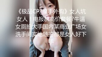 《极品CP?魔手外购》女人坑女人！电报群高价套餐?牛逼女厕拍大手国内某商业广场女洗手间实地随拍都是女人好下手