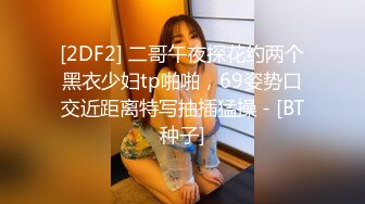 [2DF2] 二哥午夜探花约两个黑衣少妇tp啪啪，69姿势口交近距离特写抽插猛操 - [BT种子]