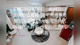 STP23624 00后小姐妹顶级女神颜值真高  逼毛有点多没想到这么骚 让大姐用道具玩弄骚穴水好多 一起舔鸡巴69舔逼刺激