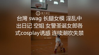 台灣 swag 长腿女模 淫乱中出日记 空姐 女警圣诞女郎各式cosplay诱惑 连续潮吹失禁