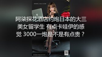 阿柒探花酒店约炮日本的大三美女留学生 有点卡哇伊的感觉 3000一炮是不是有点贵？