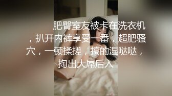 ❤️❤️肥臀室友被卡在洗衣机，扒开内裤享受一番，超肥骚穴，一顿揉搓，搞的湿哒哒，掏出大屌后入