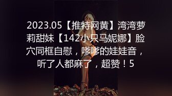 2023.05【推特网黄】湾湾萝莉甜妹【142小只马妮娜】脸穴同框自慰，嗲嗲的娃娃音，听了人都麻了，超赞！5