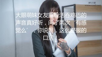 大眼萌妹女友露脸活吞鸡巴的声音真好听，问了两次‘有感觉么’，你说呢，这么舒服的口活！