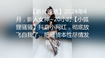 ♈♈♈【新片速遞】2024年4月，新人女神~20小时【小狐狸骚骚】抖音小网红，彻底放飞自我了，把骚货本性尽情发挥 (6)