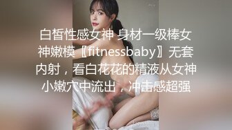 白皙性感女神 身材一级棒女神嫩模〖fitnessbaby〗无套内射，看白花花的精液从女神小嫩穴中流出，冲击感超强