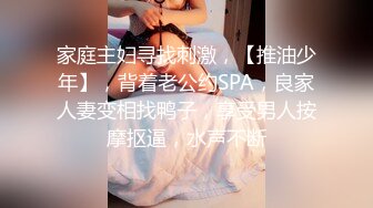 家庭主妇寻找刺激，【推油少年】，背着老公约SPA，良家人妻变相找鸭子，享受男人按摩抠逼，水声不断