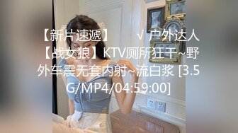 【新片速遞】 ❤️√ 户外达人【战女狼】KTV厕所狂干~野外车震无套内射~流白浆 [3.5G/MP4/04:59:00]