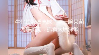 牛仔短裤漂亮妹子，一脸呆萌肉感美腿，抓着大屌深喉