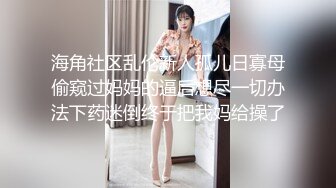 海角社区乱伦新人孤儿日寡母偷窥过妈妈的逼后想尽一切办法下药迷倒终于把我妈给操了