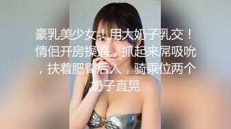 豪乳美少女！用大奶子乳交！情侣开房操逼，抓起来屌吸吮，扶着肥臀后入，骑乘位两个奶子直晃