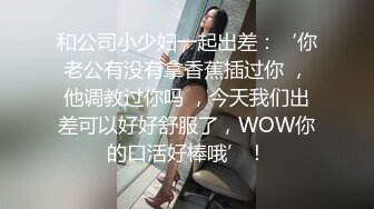 和公司小少妇一起出差：‘你老公有没有拿香蕉插过你 ，他调教过你吗 ，今天我们出差可以好好舒服了，WOW你的口活好棒哦’！