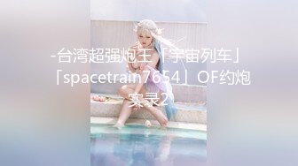 -台湾超强炮王「宇宙列车」「spacetrain7654」OF约炮实录2