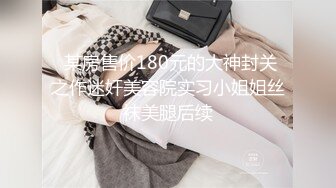  某房售价180元的大神封关之作迷奸美容院实习小姐姐丝袜美腿后续