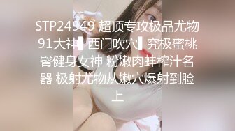 STP24949 超顶专攻极品尤物91大神▌西门吹穴▌究极蜜桃臀健身女神 粉嫩肉蚌榨汁名器 极射尤物从嫩穴爆射到脸上