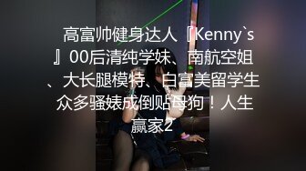 ⚡高富帅健身达人『Kenny`s』00后清纯学妹、南航空姐、大长腿模特、白富美留学生 众多骚婊成倒贴母狗！人生赢家2