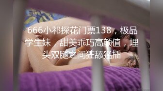  666小祁探花门票138，极品学生妹，甜美乖巧高颜值，埋头双腿之间狂舔猛插