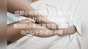 成都小萌萝莉TS十三姨 小巧玲珑的身材深得直男喜爱，艹着她的小菊花真带劲，她的小鸡巴似乎想硬却不硬！