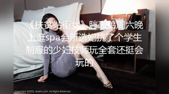 《扶贫站街女》胖表弟周六晚上逛spa会所选妃挑了个学生制服的少妇技师玩全套还挺会玩的