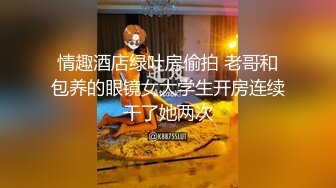 情趣酒店绿叶房偷拍 老哥和包养的眼镜女大学生开房连续干了她两次