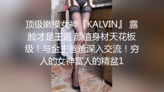 顶级嫩模女神『KALVIN』 露脸才是王道 颜值身材天花板级！与金主爸爸深入交流！穷人的女神富人的精盆1