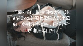 淫荡对白，推特调教大神【Ken42xxx】圈养露脸人形小母狗，身材好颜值高，日常各种啪啪淫荡自拍