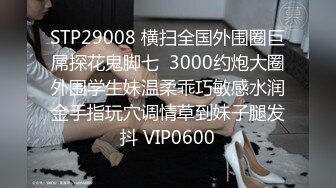 STP29008 横扫全国外围圈巨屌探花鬼脚七  3000约炮大圈外围学生妹温柔乖巧敏感水润金手指玩穴调情草到妹子腿发抖 VIP0600